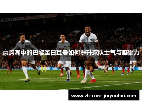 豪购潮中的巴黎圣日耳曼如何提升球队士气与凝聚力